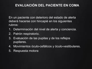 EVALUACIÓN DEL PACIENTE EN COMA
En un paciente con deterioro del estado de alerta
deberá hacerse con hincapié en los siguientes
rubros:
1. Determinación del nivel de alerta y conciencia.
2. Patrón respiratorio.
3. Evaluación de las pupilas y de los reflejos
pupilares.
4. Movimientos óculo-cefálicos y óculo-vestibulares.
5. Respuesta motora
 