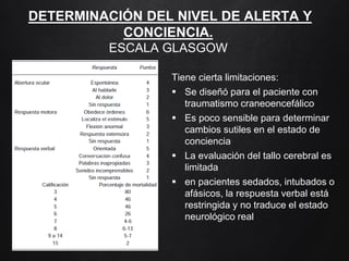 DETERMINACIÓN DEL NIVEL DE ALERTA Y
CONCIENCIA.
ESCALA GLASGOW
Tiene cierta limitaciones:
 Se diseñó para el paciente con
traumatismo craneoencefálico
 Es poco sensible para determinar
cambios sutiles en el estado de
conciencia
 La evaluación del tallo cerebral es
limitada
 en pacientes sedados, intubados o
afásicos, la respuesta verbal está
restringida y no traduce el estado
neurológico real
 