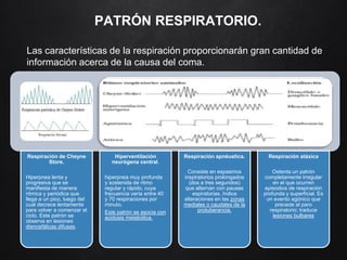 PATRÓN RESPIRATORIO.
Las características de la respiración proporcionarán gran cantidad de
información acerca de la causa del coma.
Respiración de Cheyne
Store.
Hiperpnea lenta y
progresiva que se
manifiesta de manera
rítmica y periódica que
llega a un pico, luego del
cual decrece lentamente
para volver a comenzar el
ciclo. Este patrón se
observa en lesiones
diencefálicas difusas.
Hiperventilación
neurógena central.
hiperpnea muy profunda
y sostenida de ritmo
regular y rápido, cuya
frecuencia varía entre 40
y 70 respiraciones por
minuto.
Este patrón se asocia con
acidosis metabólica.
Respiración apnéustica.
Consiste en espasmos
inspiratorios prolongados
(dos a tres segundos)
que alternan con pausas
espiratorias. Indica
alteraciones en las zonas
mediales o caudales de la
protuberancia.
Respiración atáxica
Ostenta un patrón
completamente irregular
en el que ocurren
episodios de respiración
profunda y superficial. Es
un evento agónico que
precede al paro
respiratorio; traduce
lesiones bulbares
 