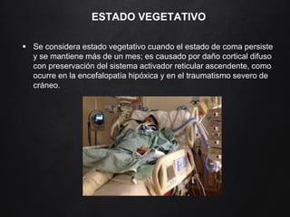 ESTADO VEGETATIVO
 Se considera estado vegetativo cuando el estado de coma persiste
y se mantiene más de un mes; es causado por daño cortical difuso
con preservación del sistema activador reticular ascendente, como
ocurre en la encefalopatía hipóxica y en el traumatismo severo de
cráneo.
 