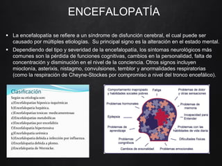 ENCEFALOPATÍA
 La encefalopatía se refiere a un síndrome de disfunción cerebral, el cual puede ser
causado por múltiples etiologías. Su principal signo es la alteración en el estado mental.
 Dependiendo del tipo y severidad de la encefalopatía, los síntomas neurológicos más
comunes son la pérdida de funciones cognitivas, cambios en la personalidad, falta de
concentración y disminución en el nivel de la conciencia. Otros signos incluyen
mioclonía, asterixis, nistagmo, convulsiones, temblor y anormalidades respiratorias
(como la respiración de Cheyne-Stockes por compromiso a nivel del tronco encefálico).
 