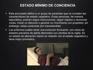 ESTADO MÍNIMO DE CONCIENCIA
 Este enunciado define a un grupo de pacientes que no cumplen las
características de estado vegetativo. Estas personas, de manera
esporádica, podrían seguir instrucciones, seguir objetos o reconocer
voces, iniciar un discurso o generar un movimiento con propósito; sin
embargo, estas conductas son impredecibles
 Los enfermos suelen tener una evolución fluctuante, con ciclos de
estados precarios de alerta alternados con pérdida de la vigilia. Es
un estado de alteración menor en relación con el estado vegetativo y
tiene mejor pronóstico.
 