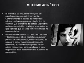 MUTISMO ACINÉTICO
 El individuo se encuentra en vigilia, sin
manifestaciones de actividad mental.
Contrariamente al estado de conciencia
mínimo, no hay respuesta a ningún tipo de
estímulo y, a diferencia del estado vegetativo,
no tiene espasticidad o reflejos anormales, lo
que significa que las vías córtico-espinales no
están dañadas.
 Este cuadro se asocia con lesiones mediales
y bilaterales del lóbulo frontal que producen
pérdida de la motivación, de la capacidad de
planear o iniciar movimientos (disfunción
ejecutiva), aunque también puede ser de
origen psiquiátrico, pero para llegar a este
diagnóstico debe establecerse la ausencia de
organicidad.
 