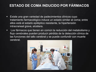 ESTADO DE COMA INDUCIDO POR FÁRMACOS
 Existe una gran variedad de padecimientos clínicos cuyo
tratamiento farmacológico induce un estado similar al coma; entre
ellos está el estado epiléptico resistente, la hipertensión
intracraneal grave, etcétera.
 Los fármacos que tienen en común la reducción del metabolismo y
flujo cerebrales pueden producir pérdida de la detección clínica de
las funciones del tallo cerebral y se puede confundir con muerte
cerebral.
 