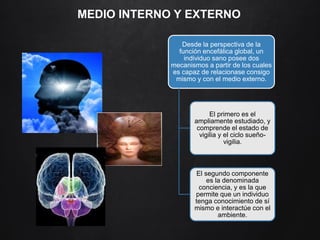 MEDIO INTERNO Y EXTERNO
Desde la perspectiva de la
función encefálica global, un
individuo sano posee dos
mecanismos a partir de los cuales
es capaz de relacionase consigo
mismo y con el medio externo.
El primero es el
ampliamente estudiado, y
comprende el estado de
vigilia y el ciclo sueño-
vigilia.
El segundo componente
es la denominada
conciencia, y es la que
permite que un individuo
tenga conocimiento de sí
mismo e interactúe con el
ambiente.
 