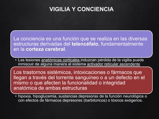 VIGILIA Y CONCIENCIA
La conciencia es una función que se realiza en las diversas
estructuras derivadas del telencéfalo, fundamentalmente
en la corteza cerebral.
• Las lesiones anatómicas corticales induzcan pérdida de la vigilia puede
inmiscuir de alguna manera al sistema activador reticular ascendente
Los trastornos sistémicos, intoxicaciones o fármacos que
llegan a través del torrente sanguíneo o a un defecto en el
mismo o que afecten la funcionalidad o integridad
anatómica de ambas estructuras
• hipoxia, hipoglucemia, sustancias depresoras de la función neurológica o
con efectos de fármacos depresores (barbitúricos) o tóxicos exógenos.
 