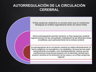 AUTORREGULACIÓN DE LA CIRCULACIÓN
CEREBRAL
El flujo sanguíneo cerebral es un proceso activo que en condiciones
fisiológicas se modifica regionalmente dentro de ciertos límites
Dicha autorregulación permite mantener un flujo sanguíneo cerebral
regional acorde con las necesidades metabólicas de las diferentes áreas
encefálicas, pero particularmente de la corteza cerebral
la autorregulación de la circulación cerebral se realiza eficientemente: la
teoría miogénica, la neurogénica y la metabólica. Aunque las tres están
estrechamente vinculadas y son interdependientes, parece que las
modificaciones bioquímicas tisulares son el elemento cardinal para
producir cambios en la dimensión de los vasos y en el flujo sanguíneo
regional
 