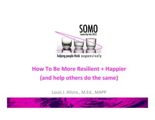 How	
  To	
  Be	
  More	
  Resilient	
  +	
  Happier	
  
(and	
  help	
  others	
  do	
  the	
  same)	
  
	
  
Louis	
  J.	
  Alloro.,	
  M.Ed.,	
  MAPP	
  
 