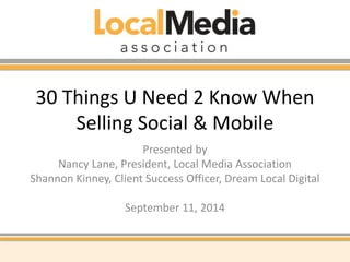 30 Things U Need 2 Know When 
Selling Social & Mobile 
Presented by 
Nancy Lane, President, Local Media Association 
Shannon Kinney, Client Success Officer, Dream Local Digital 
September 11, 2014 
 