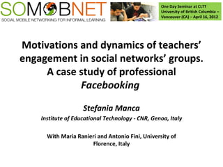 One Day Seminar at CLTT
                                                  University of British Columbia –
                                                  Vancouver (CA) – April 16, 2012




Motivations and dynamics of teachers’
engagement in social networks’ groups.
     A case study of professional
            Facebooking

                    Stefania Manca
    Institute of Educational Technology - CNR, Genoa, Italy

      With Maria Ranieri and Antonio Fini, University of
                      Florence, Italy
 