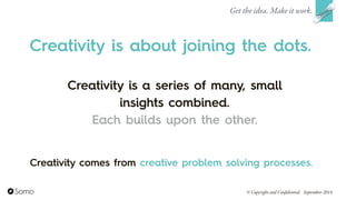 Creativity is a series of many, small
insights combined.
Each builds upon the other.
Get the idea. Make it work.
© Copyright and Confidential September 2014
Creativity is about joining the dots.
Creativity comes from creative problem solving processes.
 