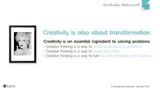 Creativity is an essential ingredient to solving problems
- Creative thinking is a way to arrive at solutions to problems.
- Creative thinking is a way to chaos into order.
- Creative thinking is a way to turn noise & confusion into solutions.
Get the idea. Make it work.
© Copyright and Confidential September 2014
Creativity is also about transformation
 