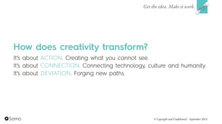 How does creativity transform?
It’s about ACTION. Creating what you cannot see.
It’s about CONNECTION. Connecting technology, culture and humanity.
It’s about DEVIATION. Forging new paths.
Get the idea. Make it work.
© Copyright and Confidential September 2014
 