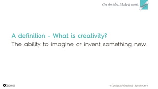 A definition - What is creativity?
The ability to imagine or invent something new.
Get the idea. Make it work.
© Copyright and Confidential September 2014
 