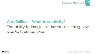 A definition - What is creativity?
The ability to imagine or invent something new.
Sounds a bit like innovation?
Get the idea. Make it work.
© Copyright and Confidential September 2014
 