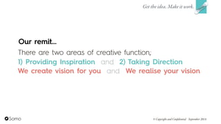 Get the idea. Make it work.
© Copyright and Confidential September 2014
Our remit…
There are two areas of creative function;  
1) Providing Inspiration and 2) Taking Direction
We create vision for you We realise your visionand
 
