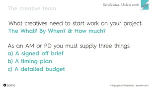 The creative team
What creatives need to start work on your project:
The What? By When? & How much?
As an AM or PD you must supply three things:
a) A signed oﬀ brief
b) A timing plan
c) A detailed budget
Get the idea. Make it work.
© Copyright and Confidential September 2014
 