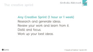 Any Creative Sprint (1 hour or 1 week)
Research and generate ideas.
Review your work and learn from it.
Distill and focus.
Work up your best ideas.
Get the idea. Make it work.
© Copyright and Confidential September 2014
The creative sprint
 