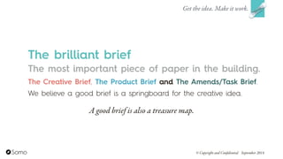The most important piece of paper in the building.
The Creative Brief, The Product Brief and The Amends/Task Brief.  
We believe a good brief is a springboard for the creative idea.
Get the idea. Make it work.
© Copyright and Confidential September 2014
The brilliant brief
A good brief is also a treasure map.
 