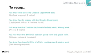 You know what the Somo Creative Department does.
(Strategy, approach & output)
!
You know how to engage with the Creative Department.
(Deployment process & Creative Sprints)
!
You know how the Creative Department delivers award winning work.
(Process & teams)
!
You now know the diﬀerence between ‘good’ work and ‘great’ work.
(Attitudes, values & standards)
!
You know how important the brief is in creating award winning work.
(New briefing template)
Get the idea. Make it work.
© Copyright and Confidential September 2014
To recap…
 