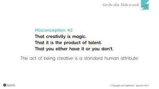 Misconception #2
That creativity is magic.  
That it is the product of talent.  
That you either have it or you don’t.
Get the idea. Make it work.
© Copyright and Confidential September 2014
The act of being creative is a standard human attribute.
 
