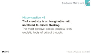 Misconception #3
That creativity is an imaginative skill
unrelated to critical thinking.
The most creative people possess keen
analytic tools of critical thought.
Get the idea. Make it work.
© Copyright and Confidential September 2014
 