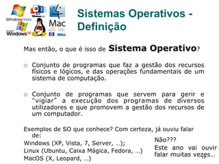 10
Sistemas Operativos -
Definição
Mas então, o que é isso de Sistema Operativo?
¡  Conjunto de programas que faz a gestão dos recursos
físicos e lógicos, e das operações fundamentais de um
sistema de computação.
¡  Conjunto de programas que servem para gerir e
“vigiar” a execução dos programas de diversos
utilizadores e que promovem a gestão dos recursos de
um computador.
Exemplos de SO que conhece? Com certeza, já ouviu falar
de:
Windows (XP, Vista, 7, Server, …);
Linux (Ubuntu, Caixa Mágica, Fedora, …)
MacOS (X, Leopard, …)
Não???
Este ano vai ouvir
falar muitas vezes…
 