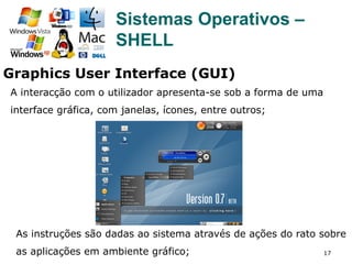 17
Sistemas Operativos –
SHELL
A interacção com o utilizador apresenta-se sob a forma de uma
interface gráfica, com janelas, ícones, entre outros;
As instruções são dadas ao sistema através de ações do rato sobre
as aplicações em ambiente gráfico;
Graphics User Interface (GUI)
 