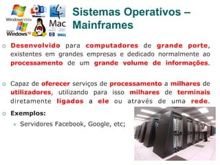 21
¡  Desenvolvido para computadores de grande porte,
existentes em grandes empresas e dedicado normalmente ao
processamento de um grande volume de informações.
¡  Capaz de oferecer serviços de processamento a milhares de
utilizadores, utilizando para isso milhares de terminais
diretamente ligados a ele ou através de uma rede.
¡  Exemplos:
l  Servidores Facebook, Google, etc;
Sistemas Operativos –
Mainframes
 