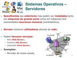 22
¡  Semelhantes aos anteriores mas podem ser instalados tanto
em máquinas de grande porte como em máquinas com
necessidades recursivas menores (workstations);
¡  Servem inúmeros utilizadores através da rede;
¡  Podem fornecer serviços:
l  Web (Web Server);
l  Ficheiros (File Server);
l  Impressão (Print Server);
¡  Exemplos:
l  Servidor da nossa escola;
Sistemas Operativos –
Servidores
 