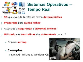 25
¡  SO que executa tarefas de forma determinística
¡  Preparado para nunca falhar
¡  Associado a segurança e sistemas críticos
¡  Utilizado nas centralinas dos automóveis para...?
l  Disparar airbag
l  Exemplos:
¡  LynxOS, RTLinux, Windows CE
Sistemas Operativos –
Tempo Real
 