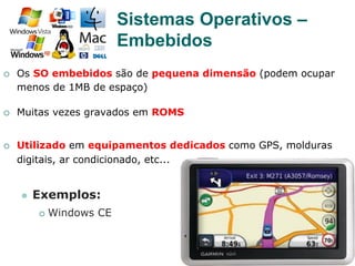 26
¡  Os SO embebidos são de pequena dimensão (podem ocupar
menos de 1MB de espaço)
¡  Muitas vezes gravados em ROMS
¡  Utilizado em equipamentos dedicados como GPS, molduras
digitais, ar condicionado, etc...
l  Exemplos:
¡  Windows CE
Sistemas Operativos –
Embebidos
 