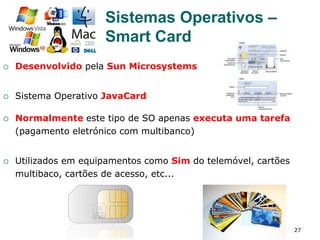 27
¡  Desenvolvido pela Sun Microsystems
¡  Sistema Operativo JavaCard
¡  Normalmente este tipo de SO apenas executa uma tarefa
(pagamento eletrónico com multibanco)
¡  Utilizados em equipamentos como Sim do telemóvel, cartões
multibaco, cartões de acesso, etc...
Sistemas Operativos –
Smart Card
 
