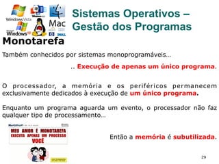 29
Sistemas Operativos –
Gestão dos Programas
Monotarefa
Também conhecidos por sistemas monoprogramáveis…
.. Execução de apenas um único programa.
O processador, a memória e os periféricos permanecem
exclusivamente dedicados à execução de um único programa.
Enquanto um programa aguarda um evento, o processador não faz
qualquer tipo de processamento…
Então a memória é subutilizada.
 