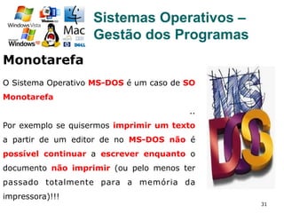 31
Sistemas Operativos –
Gestão dos Programas
Monotarefa
O Sistema Operativo MS-DOS é um caso de SO
Monotarefa
..
Por exemplo se quisermos imprimir um texto
a partir de um editor de no MS-DOS não é
possível continuar a escrever enquanto o
documento não imprimir (ou pelo menos ter
passado totalmente para a memória da
impressora)!!!
 