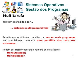 32
Sistemas Operativos –
Gestão dos Programas
Também conhecidos por…
… sistemas multiprogramáveis.
Permite que o utilizador trabalhe com um ou mais programas
em simultâneo, havendo uma partilha dos recursos
existentes.
Podem ser classificados pelo número de utilizadores:
Monoutilizador;
Multiutilizador.
Multitarefa
 
