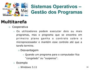 34
¡  Cooperativa
l  Os utilizadores podem executar dois ou mais
programas, mas o programa que se encontra em
primeiro plano ganha o controlo sobre o
microprocessador e mantém esse controlo até que a
tarefa termine.
¡  Desvantagem
l  Quando um programa para o computador fica
“congelado” ou “suspenso”.
l  Exemplo
¡  Windows 3.11
Sistemas Operativos –
Gestão dos Programas
Multitarefa
 