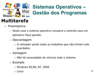 35
¡  Preempetiva
l  Neste caso o sistema operativo recupera o controlo caso um
aplicativo fique parado.
l  Desvantagem
¡  O utilizador perde todos os trabalhos que não tinham sido
guardados
l  Vantagem
¡  Não há necessidade de reiniciar todo o sistema
l  Exemplo
¡  Windows 95,98, NT, 2000
¡  Linux
Sistemas Operativos –
Gestão dos Programas
Multitarefa
 