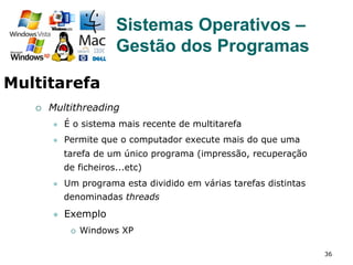 36
¡  Multithreading
l  É o sistema mais recente de multitarefa
l  Permite que o computador execute mais do que uma
tarefa de um único programa (impressão, recuperação
de ficheiros...etc)
l  Um programa esta dividido em várias tarefas distintas
denominadas threads
l  Exemplo
¡  Windows XP
Sistemas Operativos –
Gestão dos Programas
Multitarefa
 