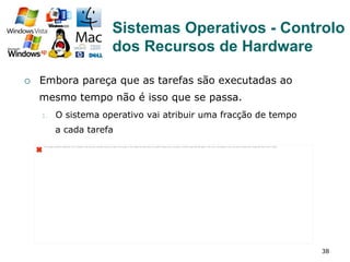 38
¡  Embora pareça que as tarefas são executadas ao
mesmo tempo não é isso que se passa.
1.  O sistema operativo vai atribuir uma fracção de tempo
a cada tarefa
The image cannot be displayed. Your computer may not have enough memory to open the image, or the image may have been corrupted. Restart your computer, and then open the ﬁle again. If the red x still appears, you may have to delete the image and then insert it again.
Sistemas Operativos - Controlo
dos Recursos de Hardware
 
