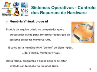 42
¡  Memória Virtual, o que é?
Espécie de arquivo criado no computador que o
processador utiliza para armazenar dados que ele
costuma deixar na memória RAM.
É como ter a memória RAM “dentro” do disco rígido…
… daí o nome, memória virtual.
Desta forma, programas e dados deixam de estar
limitados ao tamanho da memória física.
Sistemas Operativos - Controlo
dos Recursos de Hardware
 