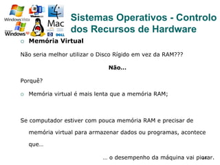 44
¡  Memória Virtual
Não seria melhor utilizar o Disco Rígido em vez da RAM???
Não…
Porquê?
¡  Memória virtual é mais lenta que a memória RAM;
Se computador estiver com pouca memória RAM e precisar de
memória virtual para armazenar dados ou programas, acontece
que…
… o desempenho da máquina vai piorar.
Sistemas Operativos - Controlo
dos Recursos de Hardware
 