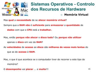 45
¡  Memória Virtual
Mas qual a necessidade de se alocar memória virtual?
Sempre qua a RAM não é suficiente para armazenar a quantidade de
dados com que o CPU está a trabalhar.
Mas, então porque não alocar o disco todo? Ou porque não utilizar
apenas o disco em vez da RAM?
As velocidades de acesso ao disco são milhares de vezes mais lentas do
que as do acesso à RAM.
Mas, o que é que acontece se o computador tiver de recorrer a este tipo de
memória?
O desempenho vai piorar ... e muito!!!
Sistemas Operativos - Controlo
dos Recursos de Hardware
 