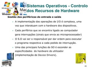 49
Gestão dos periféricos de entrada e saída
l  A implementação das operações de I/O é complexa, uma
vez que interatuam com o hardware dos dispositivos.
l  Cada periférico que se encontra ligado ao computador
gera interrupções (sinais que envia ao microprocessador)
l  O S.O vai ser o responsável por dar ordem para executar
o programa respectivo a cada pedido de interrupção.
l  Uma das principais funções do SO é esconder as
especificidades do hardware do utilizador
(implementação de Device Drivers).
Sistemas Operativos - Controlo
dos Recursos de Hardware
 