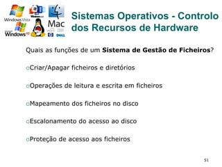 51
Quais as funções de um Sistema de Gestão de Ficheiros?
¡ Criar/Apagar ficheiros e diretórios
¡ Operações de leitura e escrita em ficheiros
¡ Mapeamento dos ficheiros no disco
¡ Escalonamento do acesso ao disco
¡ Proteção de acesso aos ficheiros
Sistemas Operativos - Controlo
dos Recursos de Hardware
 