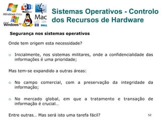52
Onde tem origem esta necessidade?
¡  Inicialmente, nos sistemas militares, onde a confidencialidade das
informações é uma prioridade;
Mas tem-se expandido a outras áreas:
¡  No campo comercial, com a preservação da integridade da
informação;
¡  No mercado global, em que a tratamento e transação de
informação é crucial…
Entre outras… Mas será isto uma tarefa fácil?
Segurança nos sistemas operativos
Sistemas Operativos - Controlo
dos Recursos de Hardware
 