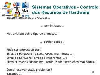 53
Existem ameaças provocadas…
… por intrusos …
Mas existem outro tipo de ameaças…
… perder dados…
Pode ser provocado por:
Erros de Hardware (discos, CPUs, memórias, …)
Erros de Software (erros de programas, …)
Erros Humanos (dados mal introduzidos, instruções mal dadas…)
Como resolver estes problemas?
Backups …
Sistemas Operativos - Controlo
dos Recursos de Hardware
 