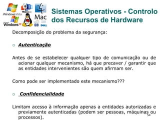 54
Decomposição do problema da segurança:
¡  Autenticação
Antes de se estabelecer qualquer tipo de comunicação ou de
acionar qualquer mecanismo, há que precaver / garantir que
as entidades intervenientes são quem afirmam ser.
Como pode ser implementado este mecanismo???
¡  Confidencialidade
Limitam acesso à informação apenas a entidades autorizadas e
previamente autenticadas (podem ser pessoas, máquinas ou
processos).
Sistemas Operativos - Controlo
dos Recursos de Hardware
 