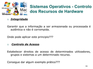 55
¡  Integridade
Garantir que a informação a ser armazenada ou processada é
autêntica e não é corrompida.
Onde pode aplicar este principio???
¡  Controlo de Acesso
Estabelecer direitos de acesso de determinados utilizadores,
grupos e sistemas a um determinado recurso.
Consegue dar algum exemplo prático???
Sistemas Operativos - Controlo
dos Recursos de Hardware
 