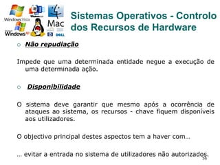 56
¡  Não repudiação
Impede que uma determinada entidade negue a execução de
uma determinada ação.
¡  Disponibilidade
O sistema deve garantir que mesmo após a ocorrência de
ataques ao sistema, os recursos - chave fiquem disponíveis
aos utilizadores.
O objectivo principal destes aspectos tem a haver com…
… evitar a entrada no sistema de utilizadores não autorizados.
Sistemas Operativos - Controlo
dos Recursos de Hardware
 
